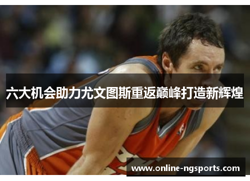 六大机会助力尤文图斯重返巅峰打造新辉煌