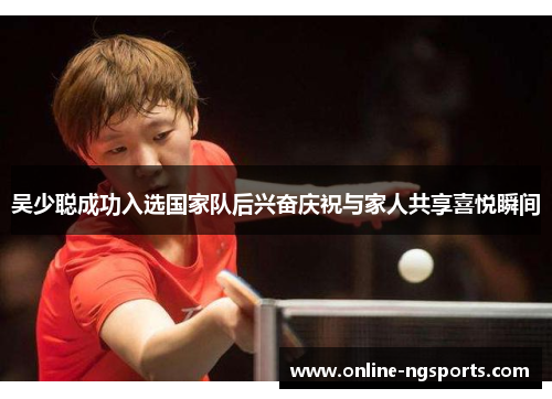 吴少聪成功入选国家队后兴奋庆祝与家人共享喜悦瞬间
