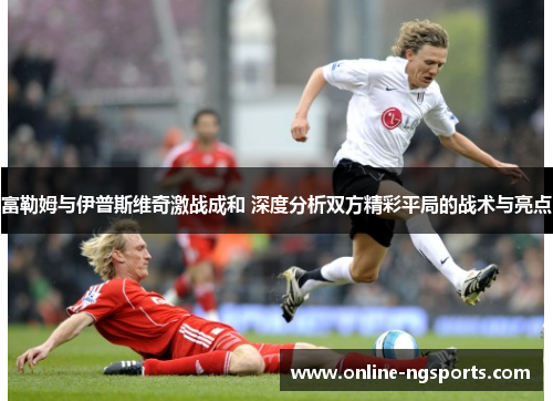 富勒姆与伊普斯维奇激战成和 深度分析双方精彩平局的战术与亮点