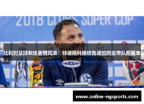 比利时足球教练更替风波:特德斯科接班鲁迪加西亚带队新篇章