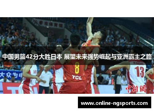 中国男篮42分大胜日本 展望未来强势崛起与亚洲霸主之路