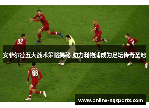 安菲尔德五大战术策略揭秘 助力利物浦成为足坛传奇圣地