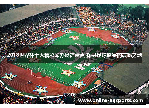 2018世界杯十大精彩举办场馆盘点 探寻足球盛宴的震撼之地
