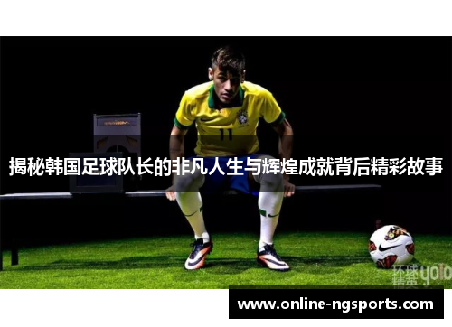 揭秘韩国足球队长的非凡人生与辉煌成就背后精彩故事
