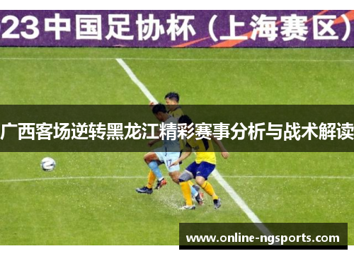 广西客场逆转黑龙江精彩赛事分析与战术解读