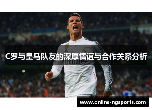 C罗与皇马队友的深厚情谊与合作关系分析